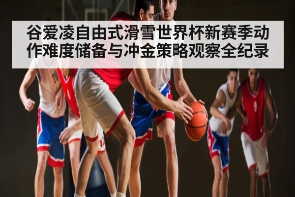 谷爱凌自由式滑雪世界杯新赛季动作难度储备与冲金策略观察全纪录