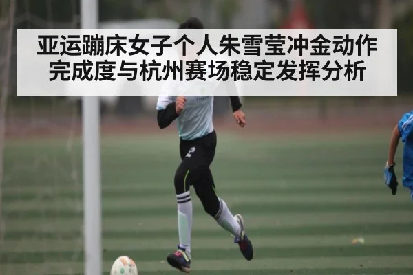 亚运蹦床女子个人朱雪莹冲金动作完成度与杭州赛场稳定发挥分析