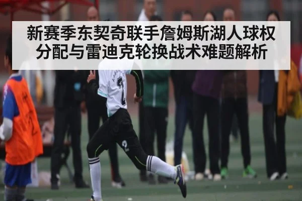 新赛季东契奇联手詹姆斯湖人球权分配与雷迪克轮换战术难题解析
