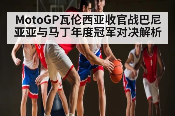 MotoGP瓦伦西亚收官战巴尼亚亚与马丁年度冠军对决解析