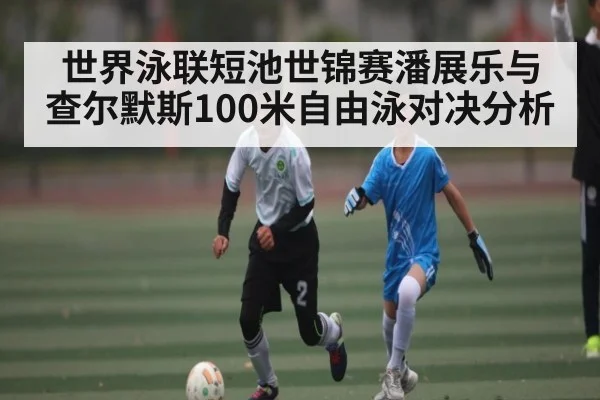 世界泳联短池世锦赛潘展乐与查尔默斯100米自由泳对决分析