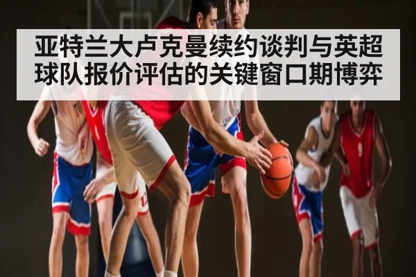 亚特兰大卢克曼续约谈判与英超球队报价评估的关键窗口期博弈